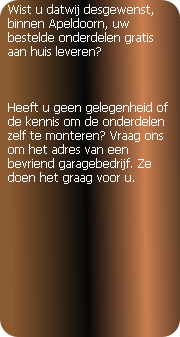 Wist u dat wij desgewenst, binnen Apeldoorn, uw bestelde onderdelen gratis aan huis leveren?



Heeft u geen gelegenheid of de kennis om de onderdelen zelf te monteren? Vraag ons om het adres van een bevriend garagebedrijf. Ze doen het graag voor u.

